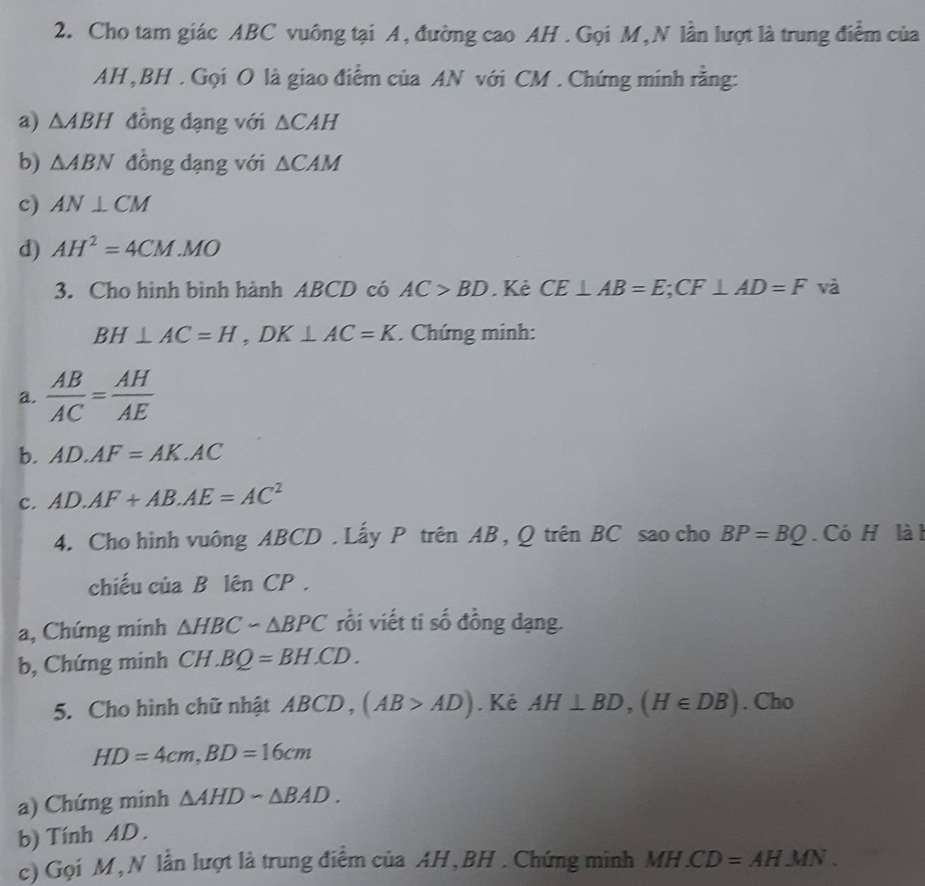 Cho tam giác ABC vuông tại A, đường cao AH . Gọi M,N lần lượt là trung điểm của 
AH , BH. Gọi O là giao điểm của AN với CM. Chứng minh rằng: 
a) △ ABH đồng dạng với △ CAH
b) △ ABN đồng dạng với △ CAM
c) AN⊥ CM
d) AH^2=4CM. MO
3. Cho hình bình hành ABCD có AC>BD. Kẻ CE⊥ AB=E; CF⊥ AD=F và
BH⊥ AC=H, DK⊥ AC=K. Chứng minh: 
a.  AB/AC = AH/AE 
b. AD.AF=AK.AC
c. AD· AF+AB· AE=AC^2
4. Cho hình vuông ABCD. Lấy P trên AB , Q trên BC sao cho BP=BQ. Có H là h 
chiếu của B lên CP. 
a, Chứng minh △ HBCsim △ BPC rồi viết ti số đồng dạng. 
b, Chứng minh CH H.BQ=BH.CD. 
5. Cho hình chữ nhật ABCD , (AB>AD). Kẻ AH⊥ BD, (H∈ DB). Cho
HD=4cm, BD=16cm
a) Chứng minh △ AHDsim △ BAD. 
b) Tính AD. 
c) Gọi M, N lần lượt là trung điểm của AH, BH. Chứng minh a MH.CD=AHMN.