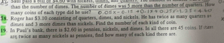 sat para a Bi of $4.80 with mekers, anes, and quaners. Ih 
than the number of dimes. The number of dimes was 5 more than the number of quarters. How 
many coins of each type did he use? 

18. Roger has $3.10 consisting of quarters, dimes, and nickels. He has twice as many quarters a 
dimes and 3 more dimes than nickels. Find the number'of each kind of coin. 
19. In Paul’s bank, there is $2.60 in pennies, nickels, and dimes. In all there are 45 coins. If there 
are twice as many nickels as pennies, find how many of each kind there are.