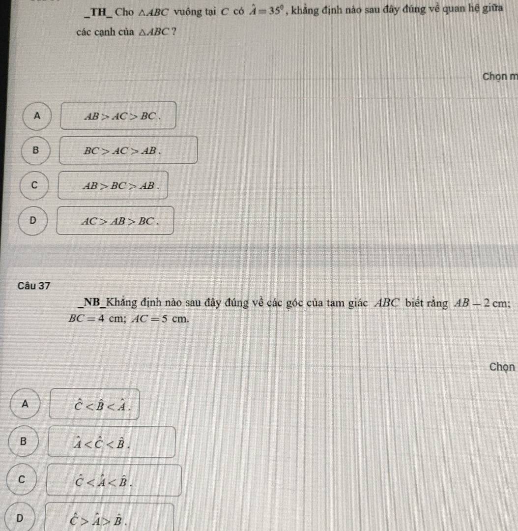 TH_ Cho △ ABC vuông tại C có hat A=35° , khẳng định nào sau đây đúng về quan hệ giữa
các cạnh của △ ABC ?
Chọn m
A AB>AC>BC.
B BC>AC>AB.
C AB>BC>AB.
D AC>AB>BC. 
Câu 37
NB_Khẳng định nào sau đây đúng về các góc của tam giác ABC biết rằng AB-2 cm;
BC=4cm; AC=5cm. 
Chọn
A hat C .
B hat A .
C hat C .
D hat C>hat A>hat B.