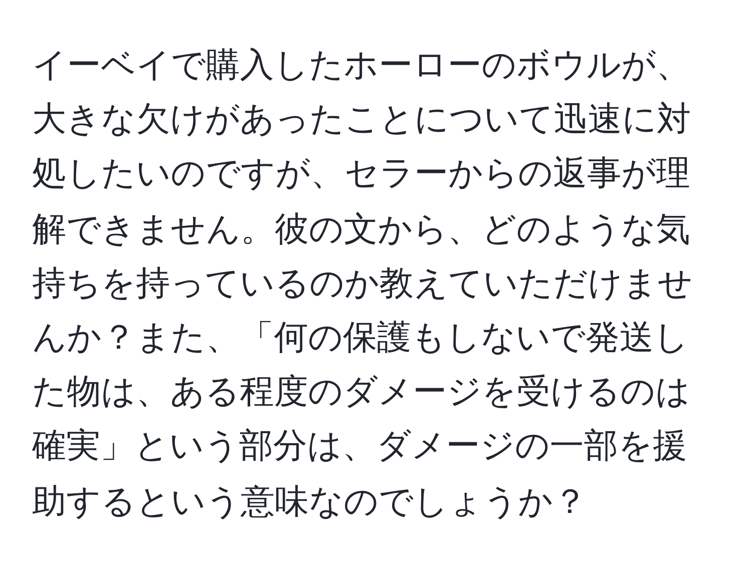 イーベイで購入したホーローのボウルが、大きな欠けがあったことについて迅速に対処したいのですが、セラーからの返事が理解できません。彼の文から、どのような気持ちを持っているのか教えていただけませんか？また、「何の保護もしないで発送した物は、ある程度のダメージを受けるのは確実」という部分は、ダメージの一部を援助するという意味なのでしょうか？