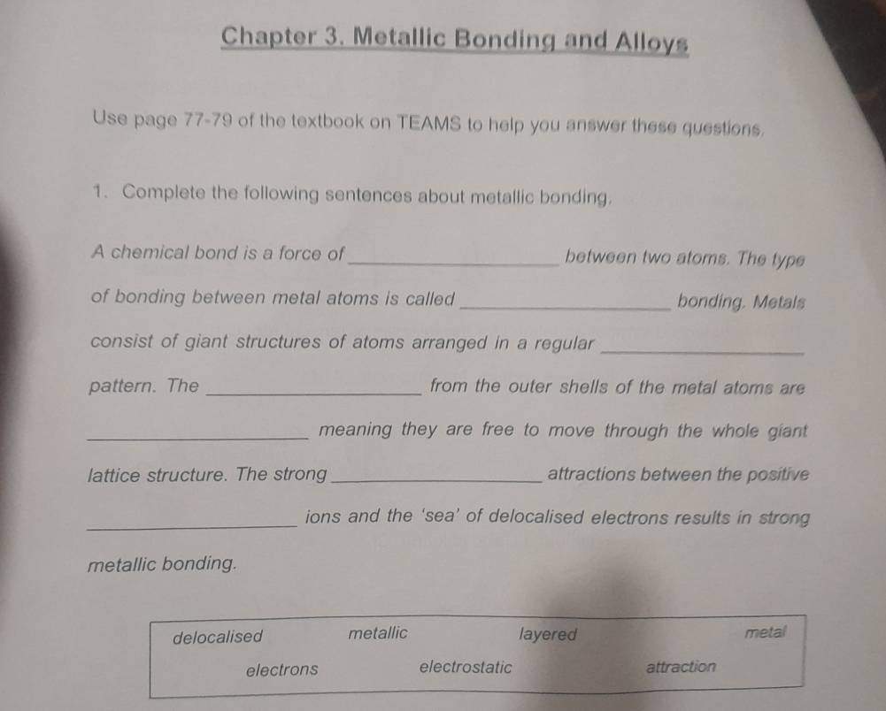 Chapter 3. Metallic Bonding and Alloys
Use page 77-79 of the textbook on TEAMS to help you answer these questions.
1. Complete the following sentences about metallic bonding.
A chemical bond is a force of _between two atoms. The type
of bonding between metal atoms is called _bonding. Metals
consist of giant structures of atoms arranged in a regular_
pattern. The _from the outer shells of the metal atoms are
_meaning they are free to move through the whole giant 
lattice structure. The strong_ attractions between the positive
_ions and the ‘sea’ of delocalised electrons results in strong
metallic bonding.
delocalised metallic layered metal
electrons electrostatic attraction