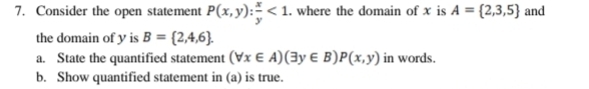 Consider the open statement P(x,y): x/y <1</tex> . where the domain of x is A= 2,3,5 and 
the domain of y is B= 2,4,6. 
a. State the quantified statement (forall x∈ A)(exists y∈ B)P(x,y) in words. 
b. Show quantified statement in (a) is true.