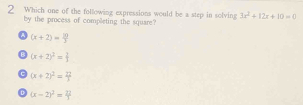 Which one of the following expressions would be a step in solving 3x^2+12x+10=0
by the process of completing the square?
a (x+2)= 10/3 
B (x+2)^2= 2/3 
C (x+2)^2= 22/3 
。 (x-2)^2= 22/3 