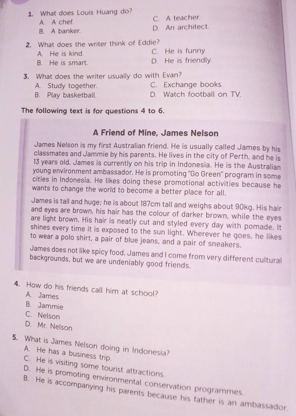 What does Louis Huang do?
A. A chef. C. A teacher.
B. A banker. D. An architect.
2. What does the writer think of Eddie?
A. He is kind. C. He is funny.
B. He is smart. D. He is friendly.
3. What does the writer usually do with Evan?
A. Study together. C. Exchange books.
B. Play basketball. D. Watch football on TV.
The following text is for questions 4 to 6.
A Friend of Mine, James Nelson
James Nelson is my first Australian friend. He is usually called James by his
classmates and Jammie by his parents. He lives in the city of Perth, and he is
13 years old. James is currently on his trip in Indonesia. He is the Australian
young environment ambassador. He is promoting “Go Green” program in some
cities in Indonesia. He likes doing these promotional activities because he
wants to change the world to become a better place for all.
James is tall and huge; he is about 187cm tall and weighs about 90kg. His hair
and eyes are brown, his hair has the colour of darker brown, while the eyes
are light brown. His hair is neatly cut and styled every day with pomade. It
shines every time it is exposed to the sun light. Wherever he goes, he likes
to wear a polo shirt, a pair of blue jeans, and a pair of sneakers.
James does not like spicy food. James and I come from very different cultural
backgrounds, but we are undeniably good friends.
4. How do his friends call him at school?
A. James
B. Jammie
C. Nelson
D. Mr. Nelson
5. What is James Nelson doing in Indonesia?
A. He has a business trip.
C. He is visiting some tourist attractions.
D. He is promoting environmental conservation programmes.
B. He is accompanying his parents because his father is an ambassador.