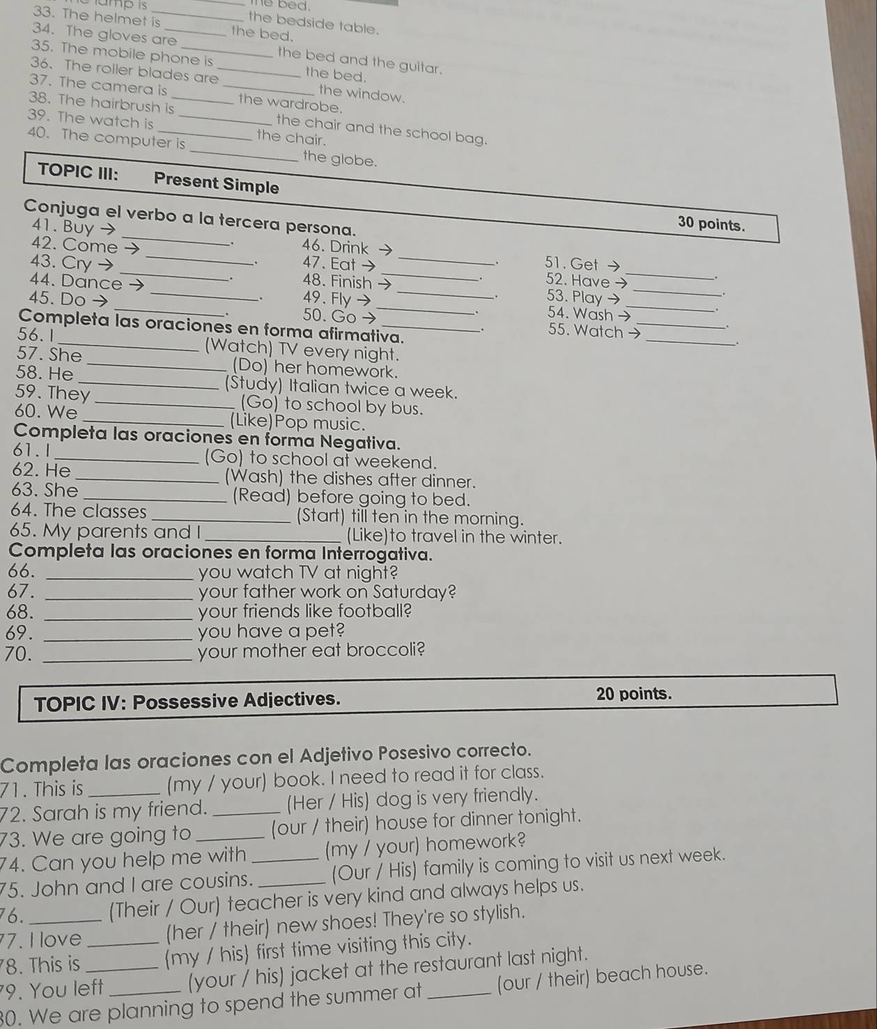 amp is
_me bed .
33. The helmet is the bed.
the bedside table.
34. The gloves are_ the bed and the guitar.
35. The mobile phone is the bed.
36. The roller blades are_ the window.
37. The camera is _the wardrobe.
38. The hairbrush is_ the chair and the school bag.
39. The watch is _the chair.
40. The computer is _the globe.
TOPIC III: Present Simple
_
Conjuga el verbo a la tercera persona.
41. Buy →
30 points.
42. Come _46. Drink → _51. Get →
. 47. Eat→ 52. Have →
43. Cry → _48. Finish →_ 53. Play →_
.
44. Dance → _54. Wash →
45. Do → _49. Fly→_
.
.
50. Go → 55. Watch →_
Completa las oraciones en forma afirmativa.
_.
.
_
.
56.1 _(Watch) TV every night.
57. She _(Do) her homework.
58. He _(Study) Italian twice a week.
59. They _(Go) to school by bus.
60. We _(Like)Pop music.
Completa las oraciones en forma Negativa.
61.I_ (Go) to school at weekend.
62. He _(Wash) the dishes after dinner.
63. She _(Read) before going to bed.
64. The classes _(Start) till ten in the morning.
65. My parents and I _(Like)to travel in the winter.
Completa las oraciones en forma Interrogativa.
66. _you watch TV at night?
67. _your father work on Saturday?
68. _your friends like football?
69. _you have a pet?
70. _your mother eat broccoli?
TOPIC IV: Possessive Adjectives.
20 points.
Completa las oraciones con el Adjetivo Posesivo correcto.
71. This is (my / your) book. I need to read it for class.
72. Sarah is my friend. _(Her / His) dog is very friendly.
73. We are going to (our / their) house for dinner tonight.
74. Can you help me with_ (my / your) homework?
75. John and I are cousins. _(Our / His) family is coming to visit us next week.
76.
(Their / Our) teacher is very kind and always helps us.
7. I love (her / their) new shoes! They're so stylish.
78. This is _(my / his first time visiting this city.
9. You left (your / his) jacket at the restaurant last night.
30. We are planning to spend the summer at _(our / their) beach house.