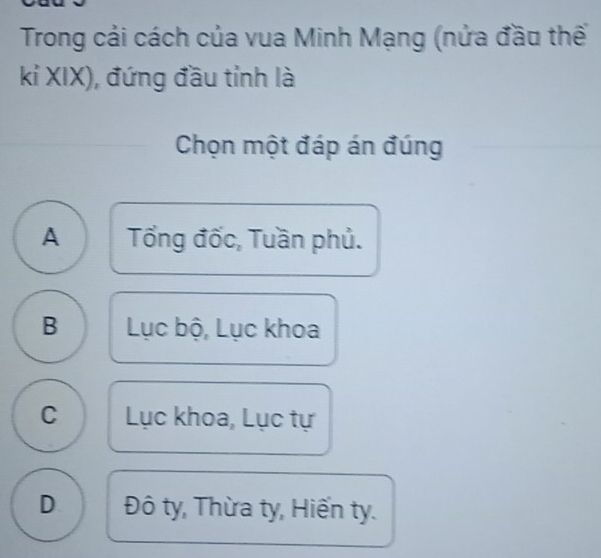 Trong cải cách của vua Minh Mạng (nửa đầu thế
kỉ XIX), đứng đầu tỉnh là
Chọn một đáp án đúng
A Tổng đốc, Tuần phủ.
B Lục bộ, Lục khoa
C Lục khoa, Lục tự
D Đô ty, Thừa ty, Hiến ty.