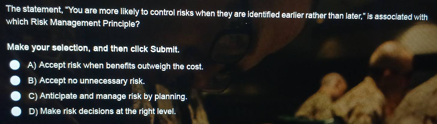 The statement, “You are more likely to control risks when they are identified earlier rather than later,” is associated with
which Risk Management Principle?
Make your selection, and then click Submit.
A) Accept risk when benefits outweigh the cost.
B) Accept no unnecessary risk.
C) Anticipate and manage risk by planning.
D) Make risk decisions at the right level.