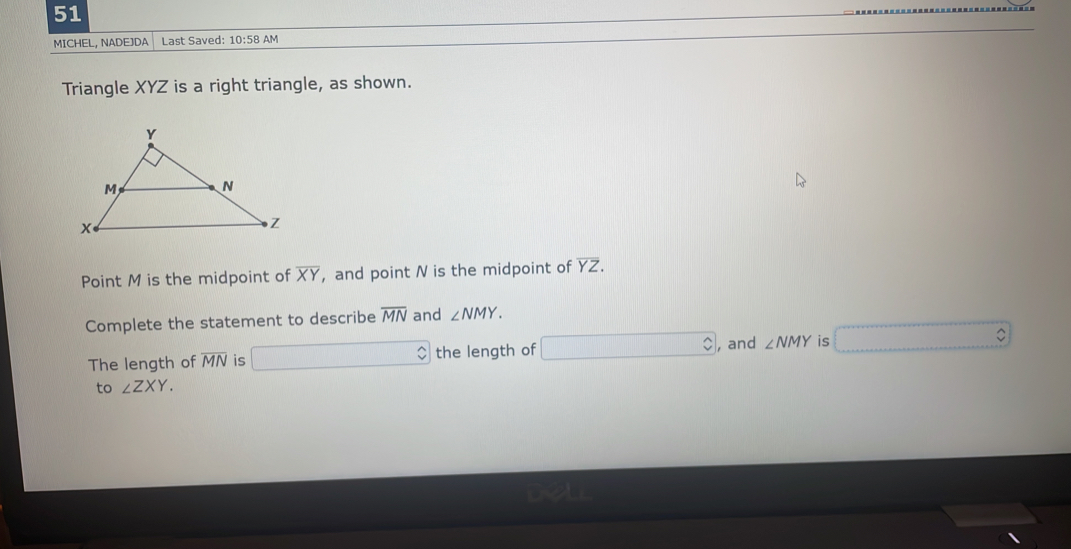 MICHEL, NADEJDA Last Saved: 10:58AM 
Triangle XYZ is a right triangle, as shown. 
Point M is the midpoint of overline XY ， and point N is the midpoint of overline YZ. 
Complete the statement to describe overline MN and ∠ NMY. 
The length of overline MN is the length of , and ∠ NMY is 
to ∠ ZXY.