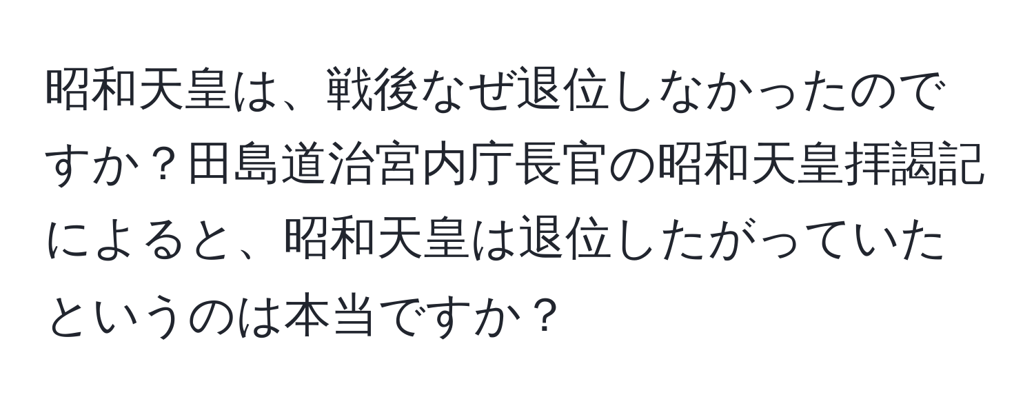 昭和天皇は、戦後なぜ退位しなかったのですか？田島道治宮内庁長官の昭和天皇拝謁記によると、昭和天皇は退位したがっていたというのは本当ですか？