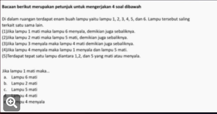 Bacaan berikut merupakan petunjuk untuk mengerjakan 4 soal dibawah
Di dalam ruangan terdapat enam buah lampu yaitu lampu 1, 2, 3, 4, 5, dan 6. Lampu tersebut saling
terkait satu sama lain.
(1)Jika lampu 1 mati maka lampu 6 menyala, demikian juga sebaliknya.
(2)Jika lampu 2 mati maka lampu 5 mati, demikian juga sebaliknya.
(3)Jika lampu 3 menyala maka lampu 4 mati demikian juga sebaliknya.
(4)Jika lampu 4 menyala maka lampu 1 menyala dan lampu 5 mati.
(5)Terdapat tepat satu lampu diantara 1, 2, dan 5 yang mati atau menyala.
Jika lampu 1 matí maka...
a. Lampu 6 mati
b. Lampu 2 mati
c. Lampu 5 mati
d. Lamou 4 mati
● mpu 4 menyala