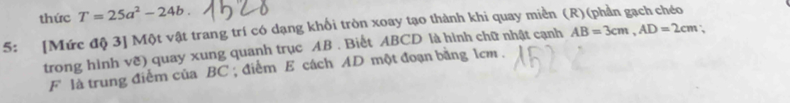 thức T=25a^2-24b. 
5: [Mức độ 3] Một vật trang trí có dạng khối tròn xoay tạo thành khi quay miền (R)(phần gạch chéo 
trong hình vẽ) quay xung quanh trục AB. Biết ABCD là hình chữ nhật cạnh AB=3cm, AD=2cm; 
F là trung điểm của BC; điểm E cách AD một đoạn bằng 1cm.