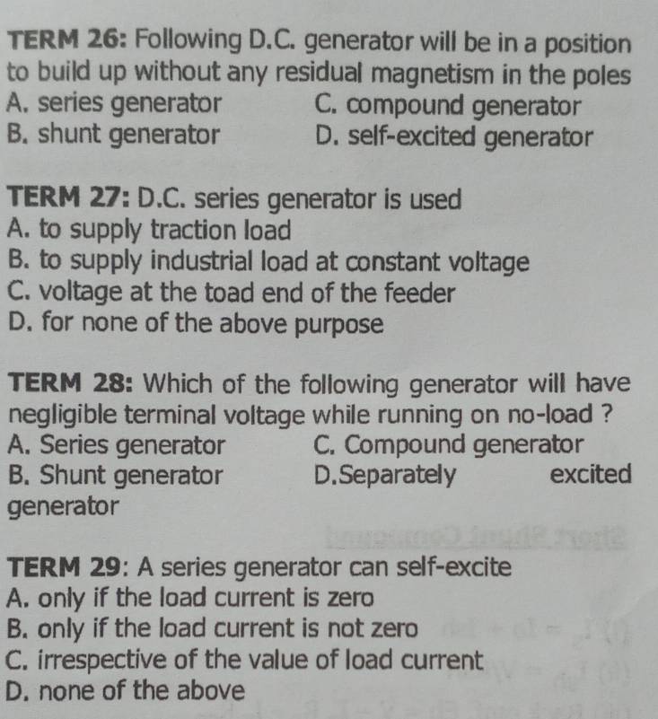 TERM 26: Following D.C. generator will be in a position
to build up without any residual magnetism in the poles
A. series generator C. compound generator
B. shunt generator D. self-excited generator
TERM 27: D.C. series generator is used
A. to supply traction load
B. to supply industrial load at constant voltage
C. voltage at the toad end of the feeder
D. for none of the above purpose
TERM 28: Which of the following generator will have
negligible terminal voltage while running on no-load ?
A. Series generator C. Compound generator
B. Shunt generator D.Separately excited
generator
TERM 29: A series generator can self-excite
A. only if the load current is zero
B. only if the load current is not zero
C. irrespective of the value of load current
D. none of the above