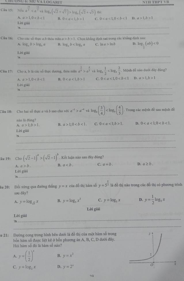 CHườNc 6: MU và LOGARIT NTH THPT VB
Câu 15: Nếu a^(frac 10)5 √ à log _a(sqrt(2)+sqrt(7))>log _a(sqrt(2)+sqrt(5)) thī:
A. a>1,0 B. 01 C. 0 D. a>1,b>1
_
Lời giải
_
Câu 16: Cho các số thực a ở thỏa mãn a>b>1. Chọn khẳng định sai trong các khẳng định sau:
A. log _ab>log _ba B. log _ab a C. ln a>ln b D. log _ 1/2 (ab)<0</tex>
_
Lời giải
_
Câu 17: Cho a, b là các số thực dương, thòa mãn a^(frac 3)4>a^(frac 4)3 và log _b 1/2  Mệnh đề nào dưới đây đùng?
A. a>1,0 B. 01 C. 0 D. a>1,b>1
_
Lời giải
_
_
Câu 18: Cho hai số thực a và b sao cho với a^(-5)>a^(-4) và log _b( 3/4 ) . Trong các mệnh đề sau mệnh đề
nào là đùng?
A. a>1;b>1. B. a>1;0 C. 01. D. 0
_
Lời giải
_
_
Tâu 19: Cho (sqrt(2)-1)^a>(sqrt(2)-1)^b. Kết luận nào sau đây đùng?
A. a>b. B. a C. a=b. D. a≥ b.
_
Lời giải
a
âu 20: Đối xứng qua đường thắng y=x của đồ thị hàm số y=5^(frac x)2 là đồ thị não trong các đồ thị có phương trình
sau dãy?
A. y=log _sqrt(5)x B. y=log _5x^2 C. y=log _5x D. y= 1/2 log _5x
Lời giải
_
Lời giải
a
_
u 21: Đường cong trong hình bên dưới là đồ thị của một hàm số trong
bốn hàm số được liệt kê ở bốn phương ản A, B, C, D dưới đây.
Hội hàm số đó là hàm số nào?
A. y=( 1/2 )^x B. y=x^2
C. y=log _2x D. y=2^x
70