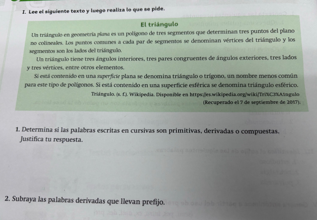 Lee el siguiente texto y luego realiza lo que se pide. 
El triángulo 
Un triángulo en geometría plana es un polígono de tres segmentos que determinan tres puntos del plano 
no colineales. Los puntos comunes a cada par de segmentos se denominan vértices del triángulo y los 
segmentos son los lados del triángulo. 
Un triángulo tiene tres ángulos interiores, tres pares congruentes de ángulos exteriores, tres lados 
y tres vértices, entre otros elementos. 
Si está contenido en una superficie plana se denomina triángulo o trígono, un nombre menos común 
para este tipo de polígonos. Si está contenido en una superficie esférica se denomina triángulo esférico. 
Triángulo. (s.f.). Wikipedia. Disponible en https://es.wikipedia.org/wiki/Tri%C3%A1ngulo 
(Recuperado el 7 de septiembre de 2017). 
1. Determina si las palabras escritas en cursivas son primitivas, derivadas o compuestas. 
Justifica tu respuesta. 
2. Subraya las palabras derivadas que llevan prefijo.