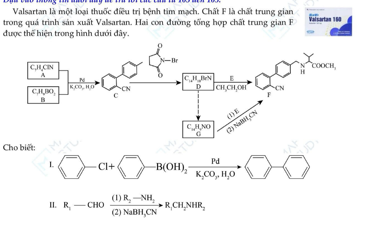 Valsartan là một loại thuốc điều trị bệnh tim mạch. Chất F là chất trung gian
trong quá trình sản xuất Valsartan. Hai con đường tổng hợp chất trung gian F Valsartan 160
được thể hiện trong hình dưới đây.
Cho biết:
I. ^-()+ ^-to -B(OH)_2frac PdK_2CO_3,H_2O ^- )
II. R_1-CHOfrac (1)R_2-NH_2(2)NaBH_3CNto R_1CH_2NHR_2