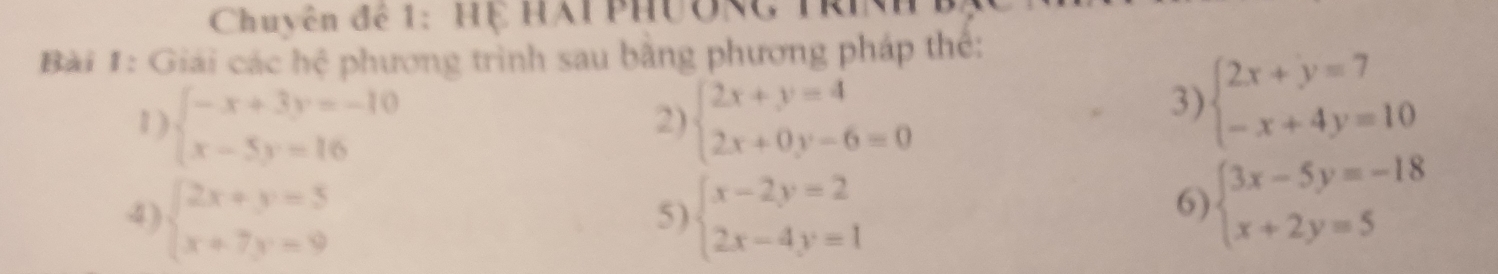 Chuyên để 1: Hệ HAI PHường Tri 
Bài 1: Giải các hệ phương trình sau bằng phương pháp thể: 
1 ) beginarrayl -x+3y=-10 x-5y=16endarray. beginarrayl 2x+y=4 2x+0y-6=0endarray.
2) 
3) beginarrayl 2x+y=7 -x+4y=10endarray.
4) beginarrayl 2x+y=5 x+7y=9endarray. beginarrayl x-2y=2 2x-4y=1endarray.
5) 
6) beginarrayl 3x-5y=-18 x+2y=5endarray.