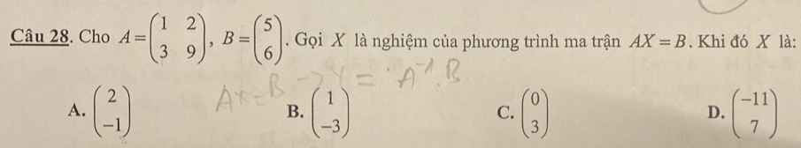 Cho A=beginpmatrix 1&2 3&9endpmatrix , B=beginpmatrix 5 6endpmatrix. Gọi X là nghiệm của phương trình ma trận AX=B. Khi đó X là:
A. beginpmatrix 2 -1endpmatrix beginpmatrix 1 -3endpmatrix beginpmatrix 0 3endpmatrix beginpmatrix -11 7endpmatrix
B.
C.
D.