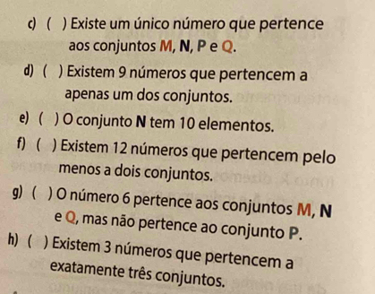  ) Existe um único número que pertence 
aos conjuntos M, N, P e Q. 
d) ( ) Existem 9 números que pertencem a 
apenas um dos conjuntos. 
e) ( ) O conjunto N tem 10 elementos. 
f)  ) Existem 12 números que pertencem pelo 
menos a dois conjuntos. 
g) ) O número 6 pertence aos conjuntos M, N
e Q, mas não pertence ao conjunto P. 
h) ( ) Existem 3 números que pertencem a 
exatamente três conjuntos.