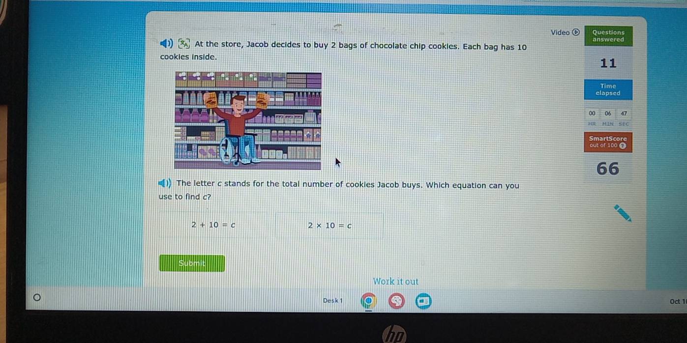 Video Questions
answered
At the store, Jacob decides to buy 2 bags of chocolate chip cookies. Each bag has 10
cookies inside.
11
Time
elapsed
00 06 47
SEC
SmartScore
66
)) The letter c stands for the total number of cookies Jacob buys. Which equation can you
use to find c?
2+10=c
2* 10=c
Submit
Work it out
Desk 1 Oct 1