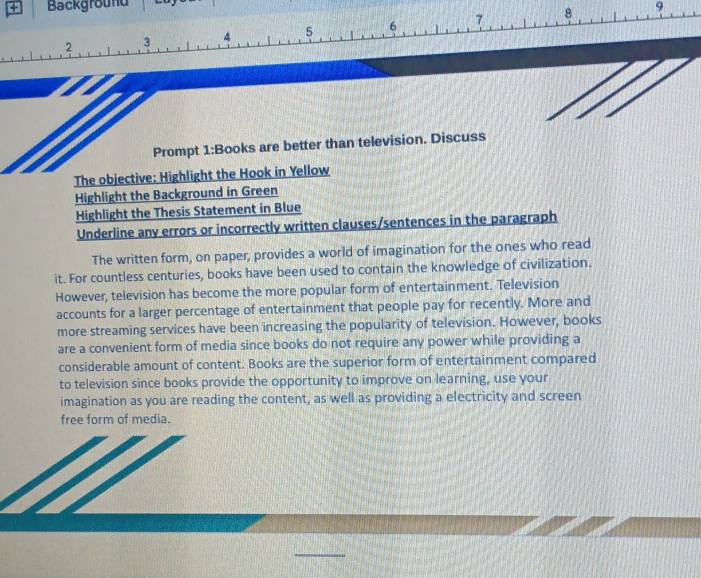 + Background 9 
Prompt 1:Books are better than television. Discuss 
The objective: Highlight the Hook in Yellow 
Highlight the Background in Green 
Highlight the Thesis Statement in Blue 
Underline any errors or incorrectly written clauses/sentences in the paragraph 
The written form, on paper, provides a world of imagination for the ones who read 
it. For countless centuries, books have been used to contain the knowledge of civilization. 
However, television has become the more popular form of entertainment. Television 
accounts for a larger percentage of entertainment that people pay for recently. More and 
more streaming services have been increasing the popularity of television. However, books 
are a convenient form of media since books do not require any power while providing a 
considerable amount of content. Books are the superior form of entertainment compared 
to television since books provide the opportunity to improve on learning, use your 
imagination as you are reading the content, as well as providing a electricity and screen 
free form of media.
