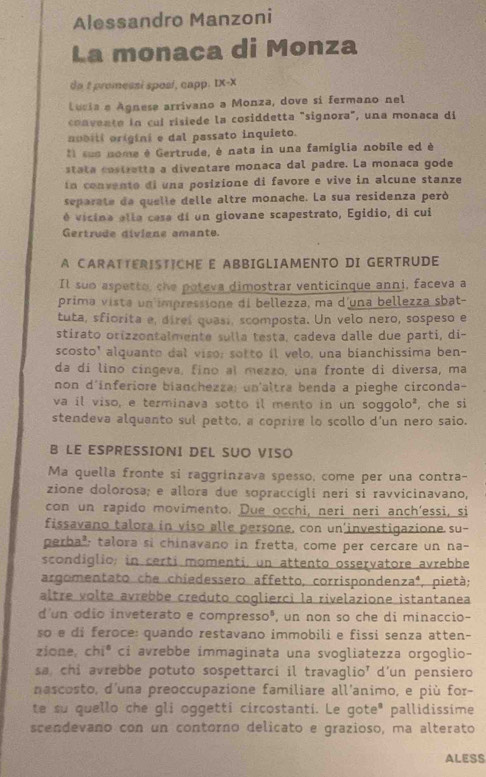 Alessandro Manzoni
La monaca di Monza
da t promessi sposí, capp. IX-X
Lucia e Agnese arrivano a Monza, dove si fermano nel
convente in cuí risiede la cosiddetta "signora", una monaca dí
aubiti origini e dal passato inquieto.
Il sus nome é Gertrude, è nata in una famiglia nobile ed è
stata costretta a diventare monaca dal padre. La monaca gode
In convente di una posizione di favore e vive in alcune stanze
separate de quelle delle altre monache. La sua residenza peró
é vicina ella cesa di un giovane scapestrato, Egidio, di cui
Gertrude diviene amante.
A CARATTERISTICHE E ABBIGLIAMENTO DI GERTRUDE
Il suo aspetto, the poteva dimostrar venticinque anni, faceva a
prima vista un impressione di bellezza, ma d'una bellezza sbat-
tuta, sfiorita e, direí quasí, scomposta. Un velo nero, sospeso e
stirato orizzontalmente sulla testa, cadeva dalle due parti, di-
scosto' alquanto dal viso; sotto il velo, una bianchissima ben-
da di lino cingeva, fino aï mezzo, una fronte di diversa, ma
non d'inferiore bianchezza: un'altra benda a pieghe circonda-
va il viso, e terminava sotto il mento in un soggolo*, che si
stendeva alquanto sul petto, a coprire lo scollo d'un nero saio.
B LE ESPRESSIONI DEL SUO VISO
Ma quella fronte si raggrinzava spesso, come per una contra-
zione dolorosa; e allora due sopraccígli neri si ravvicinavano,
con un rapido movimento. Due occhi, neri neri anch’essi, si
fissavano talora in viso alle persone, con un'investigazione su-
perba²; talora si chinavano in fretta, come per cercare un na-
scondiglio; in certi momenti, un attento osservatore avrebbe
argomentato che chiedessero affetto, corrisponden za^4 , pietà;
altre volte avrebbe creduto coglierci la rivelazione istantanea
d'un odio inveterato e compresso³, un non so che di minaccio-
so e di feroce: quando restavano immobili e fissi senza atten-
zione, chi* ci avrebbe immaginata una svogliatezza orgoglio-
sa, chi avrebbe potuto sospettarci il travaglio’ d’un pensiero
nascosto, d'una preoccupazione familiare all'animo, e più for-
te su quello che gli oggetti circostanti. Le goteª pallidissime
scendevano con un contorno delicato e grazioso, ma alterato
ALESS