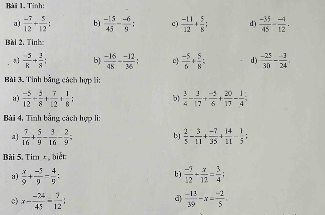 Tính: 
a)  (-7)/12 + 5/12 ; b)  (-15)/45 - (-6)/9 ; c)  (-11)/12 + 5/8 ; d)  (-35)/45 - (-4)/12 . 
Bài 2. Tính: 
a)  (-5)/8 + 3/8 ; b)  (-16)/48 - (-12)/36 ; c)  (-5)/6 + 5/8 ;  (-25)/30 - (-3)/24 . 
d) 
Bài 3. Tính bằng cách hợp lí: 
a)  (-5)/12 + 5/8 + 7/12 + 1/8 ;  3/4 - 3/17 + (-5)/6 + 20/17 - 1/4 
b) 
Bài 4. Tính bằng cách hợp lí: 
a)  7/16 + 5/9 - 3/16 - 2/9 ;  2/5 - 3/11 + (-7)/35 + 14/11 - 1/5 ; 
b) 
Bài 5. Tìm x , biết: 
b) 
a)  x/9 + (-5)/9 = 4/9 ;  (-7)/12 + x/12 = 3/4 ; 
d) 
c) x- (-24)/45 = 7/12 ;  (-13)/39 -x= (-2)/5 .