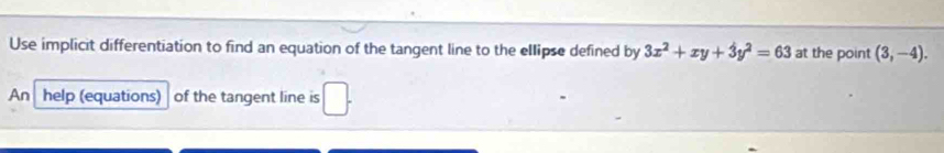 Use implicit differentiation to find an equation of the tangent line to the ellipse defined by 3x^2+xy+3y^2=63 at the point (3,-4). 
An help (equations) of the tangent line is □