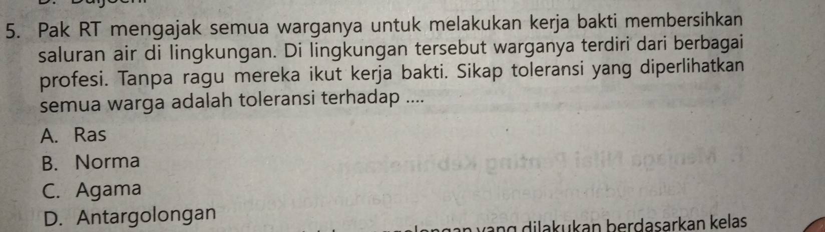 Pak RT mengajak semua warganya untuk melakukan kerja bakti membersihkan
saluran air di lingkungan. Di lingkungan tersebut warganya terdiri dari berbagai
profesi. Tanpa ragu mereka ikut kerja bakti. Sikap toleransi yang diperlihatkan
semua warga adalah toleransi terhadap ....
A. Ras
B. Norma
C. Agama
D. Antargolongan
vang dilakukan berdasarkan kelas