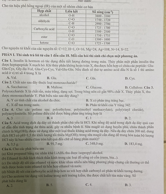 a o  d anh:_
Cho tín hiệu phổ hồng ngoại (IR) của một số nhóm chức cơ bản
Cho nguyên tử khối của các nguyên tố: C=12,H=1,O=16,Mg=24,Ag=108,N=14,S=32.
PHÀN I. Thi sinh trả lời từ câu 1 đến câu 18. Mỗi câu hỏi thi sinh chỉ chọn một phương án.
Câu 1. Insulin là hormon có tác dụng điều tiết lượng đường trong máu. Thủy phân một phần insulin thu
được heptapeptide X mạch hở. Khi thủy phân không hoàn toàn X, thu được hỗn hợp có chứa các peptide: Glu-
Gln-Cys, Gly-lle-Val, Gln-Cys-Cys, Val-Glu-Gln. Nếu đánh số thứ tự amino acid đầu N là số 1 thì amino
acid ở vị trí số 4 trong X là
A. Val. B. Glu. C. Gln. D. Cys.
Câu 2. Chất nào sau đây thuộc loại monosaccharide?
A. Saccharose. B. Maltose. C. Glucose. D. Cellulose. Câu 3.
Polysaccharide X là chất rắn, màu trắng, dạng sợi. Trong bông nõn có gần 98% chất X. Thủy phân X, thu
được monosaccharide Y. Phát biểu nào sau đây đúng?
A. Y có tính chất của alcohol đa chức. B. X có phản ứng tráng bạc.
C. X dễ tan trong nước. D. Phân tử khối của Y bằng 342.
Câu 4. Cho các polime sau: polyethylene, poly(methyl methacrylate), poly(vinyl cloride),
polyacrylonitrile. Số polime điều chế được bằng phản ứng trùng hợp là
A. 3 B. 4 C. 1 D. 2.
Câu 5. Acid trong dịch dạ dày có thành phần chủ yếu là HCl. Khi nồng độ acid trong dịch dạ dày quá cao
sẽ dẫn đến tình trạng dư thừa acid, gây ra nhiều bệnh lí. Sữa magiê có dạng huyền phù, chứa thành phần
chính là Mg(OH)₂ được sử dụng như một loại thuốc kháng acid trong dạ dày. Nếu dạ dày chứa 200 mL dung
dịch HCl có pH=1,5 thì khối lượng tối thiều Mg(OH)₂ trong sữa magiê cần dùng đề trung hòa toàn bộ lượng
HCl này là bao nhiêu (làm tròn kết quả đến chữ số hàng phần mười)?
A. 3,5 g. B. 91,7 mg. C. 348,0 mg. D. 183,4 mg.
Câu 6. Cho các phát biểu sau
(a) Khử propanal bằng tác nhân khử LiAlH₄ thu được isopropyl alcohol.
(b) Ethanol là chất kích thích thần kinh trong các loại đồ uống có cồn (rượu, bia...).
(c) Do nhiệt độ sôi của ethanol và nước khác nhau nhiều nên bằng phương pháp chưng cất thường có thể
tách được hoàn toàn ethanol từ hỗn hợp ethanol và nước.
(d) Nhiệt độ sôi của carboxylic acid thấp hơn so với hợp chất carbonyl có phân từ khối tương đương.
(e) Cho acetone tác dụng với Iodine trong môi trường kiểm, thu được chất kết tủa màu vàng. Số
phát biểu đúng là
A. 2. B. 5. C. 4. D. 3.
