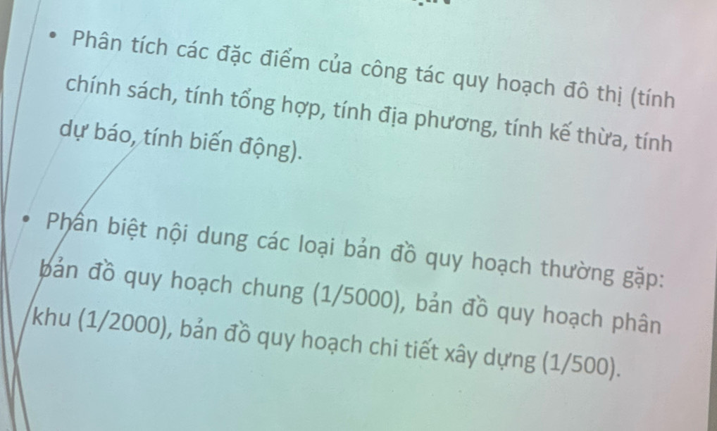 Phân tích các đặc điểm của công tác quy hoạch đô thị (tính 
chính sách, tính tổng hợp, tính địa phương, tính kế thừa, tính 
dự báo, tính biến động). 
Phần biệt nội dung các loại bản đồ quy hoạch thường gặp: 
bản đồ quy hoạch chung (1/5000), bản đồ quy hoạch phân 
khu (1/2000), bản đồ quy hoạch chi tiết xây dựng (1/500).