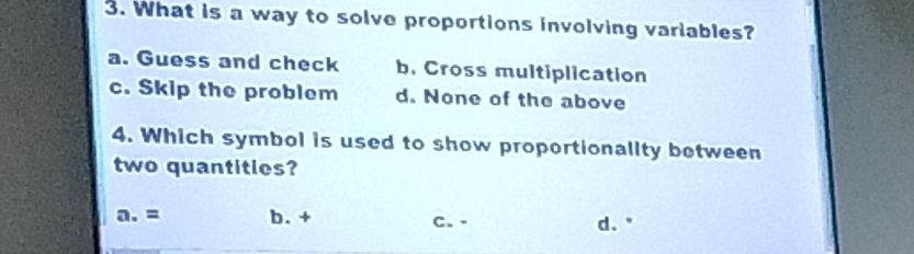 What is a way to solve proportions involving variables?
a. Guess and check b. Cross multiplication
c. Skip the problem d. None of the above
4. Which symbol is used to show proportionality between
two quantitles?
a. = b. + C. - d."