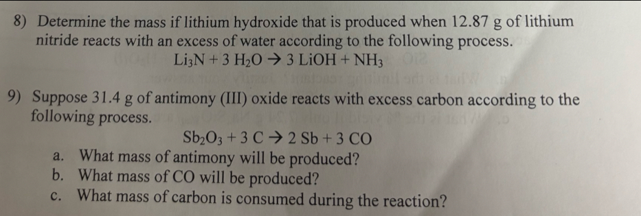 Determine the mass if lithium hydroxide that is produced when 12.87 g of lithium 
nitride reacts with an excess of water according to the following process.
Li_3N+3H_2Oto 3LiOH+NH_3
9) Suppose 31.4 g of antimony (III) oxide reacts with excess carbon according to the 
following process.
Sb_2O_3+3Cto 2Sb+3CO
a. What mass of antimony will be produced? 
b. What mass of CO will be produced? 
c. What mass of carbon is consumed during the reaction?