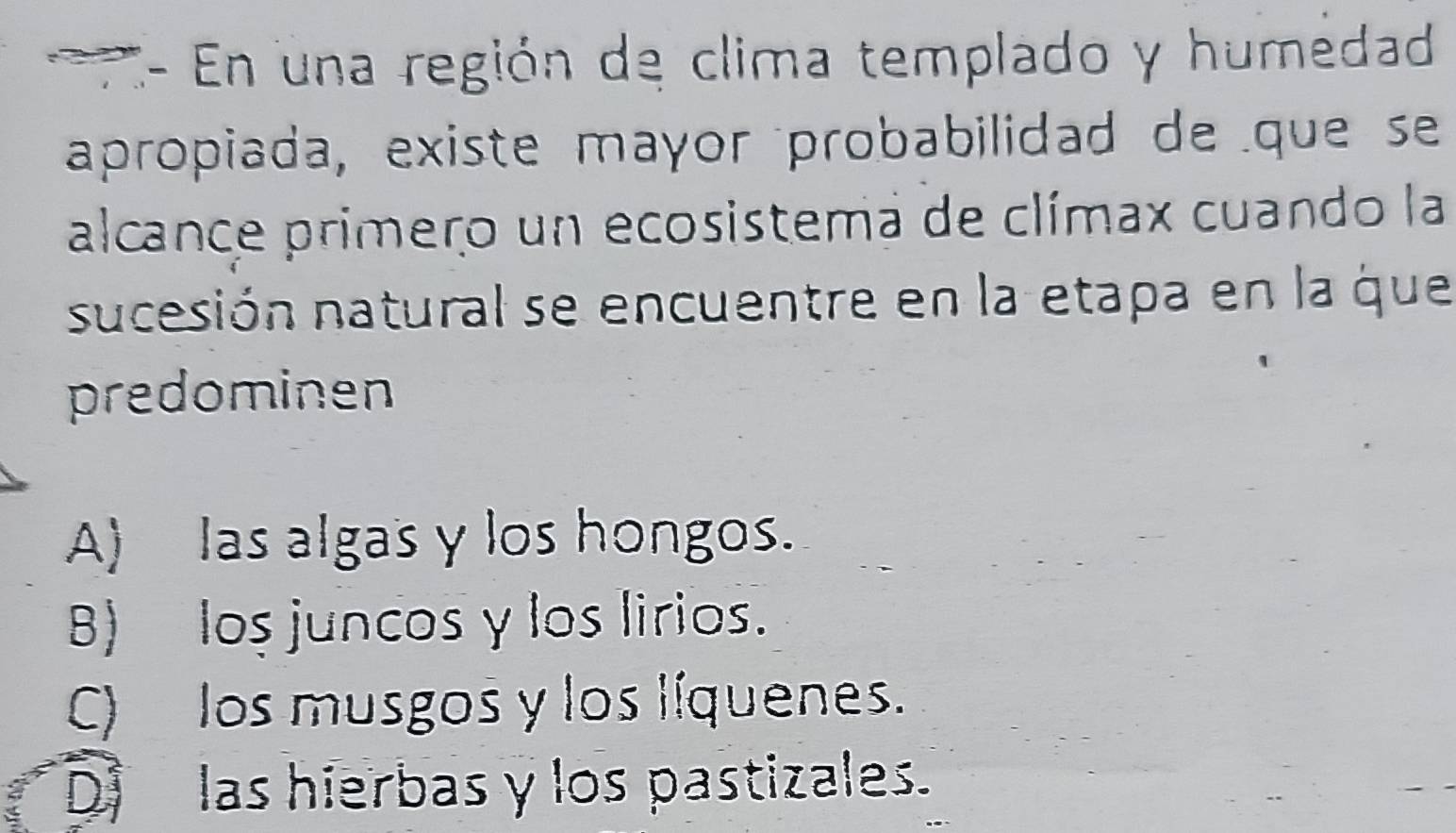 E- En una región de clima templado y humedad
apropiada, existe mayor probabilidad de que se
alcance primero un ecosistema de clímax cuando la
sucesión natural se encuentre en la etapa en la que
predominen
A) las algas γ los hongos.
B) los juncos y los lirios.
C) los musgos y los líquenes.
D las hierbas y los pastizales.