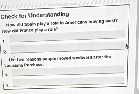 Check for Understanding 
How did Spain play a role in Americans moving west? 
How did France play a role? 
1. 
_ 
2. 
_ 
List two reasons people moved westward after the 
Louisiana Purchase. 
1. 
_ 
2. 
_