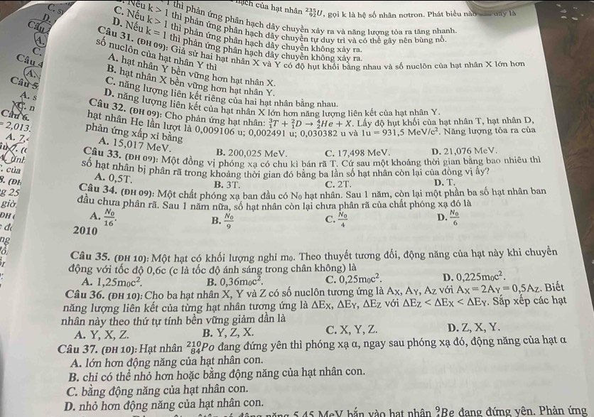 nạch của hạt nhân ²U, gọi k là hệ số nhân nơtron. Phát biểu nào vaa day là
C. s C. Nếu k>1 T thi phản ứng phần hạch dây chuyện xảy ra và năng lượng tóa ra tăng nhanh,
thì phản ứng phân hạch dây chuyển tự duy trì và có thể gây nện bùng nổ
D. D. Nếu k=1 k>1 thì phản ứng phân hạch dây chuyên không xảy ra.
Cầu  Câu 31. (ĐH 09): Giả sử hai hật nhân X và Y có độ hụt khối bằng nhau và số nuclôn của hạt nhân X lớn hơn
thì phản ứng phân hạch dây chuyên không xảy ra.
4. số nuclôn của hạt nhân Y thì
Câu 4
C. A. hạt nhân Y bên vững hơn hạt nhân X.
A B. hạt nhân X bền vững hơn hạt nhân Y.
Câu 5 C. năng lượng liên kết riêng của hai hạt nhân bằng nhau
A. s
D. năng lượng liên kết của hạt nhân X lớn hơn năng lượng liên kết của hạt nhân Y.
Câu 32. (ĐH 09): Cho phản ứng hạt nhân:
. n _1^(3T+_1^2Dto _2^4He+X. Lấy độ hụt khối của hạt nhân T, hạt nhân D,
Cầu 6. hạt nhân He lần lượt là 0,009106 u; 0,00
=2,013. phản ứng xấp xi bằng
à 1u=931,5MeV/c^2).  Năng lượng tỏa ra của
A. Z A. 15,017 MeV. B. 200,025 MeV. C. 17,498 MeV. D. 21,076 MeV.
. «  Câu 33. (ĐH 09): Một đồng vị phóng xa có chu kì bán rã T. Cứ sau một khoảng thời gian bằng bao nhiêu thì
Mành
số hạt nhân bị phân rã trong khoảng thời gian đó bằng ba lần số hạt nhân còn lại của đồng vị ấy?
của
A. 0,5T.
8. (Đh D. T.
B. 3T. C. 2T.
g 25  Câu 34. (ĐH 09): Một chất phóng xa ban đầu có No hạt nhân. Sau 1 năm, còn lại một phần ba số hạt nhân ban
giờ đầu chưa phân rã. Sau 1 năm nữa, số hạt nhân còn lại chưa phân rã của chất phóng xạ đó là
ĐH (
A. frac N_016. frac N_04 frac N_06
B. frac N_09
C.
D.
đ 2010
ng
6
i Câu 35. (Đh 10): Một hạt có khối lượng nghi mọ. Theo thuyết tương đối, động năng của hạt này khi chuyền
động với tốc độ 0,6c (c là tốc độ ánh sáng trong chân không) là
A. 1,25m_0c^2. B. 0,36m_0c^2. C. 0,25m_0c^2. D. 0,225m_0c^2.
Câu 36. (Đh 10): Cho ba hạt nhân X, Y và Z có số nuclôn tương ứng là Ax, Aγ, Az với A_X=2A_Y=0,5A_Z. Biết
năng lượng liên kết của từng hạt nhân tương ứng là △ Ex,△ Ey,△ Ez với △ E_Z . Sắp xếp các hạt
nhân này theo thứ tự tính bền vững giảm dần là
A. Y, X, Z. B. Y, Z, X. C. X, Y, Z. D. Z, X, Y.
Câu 37. (ĐH 10): Hạt nhân ²¿Po đang đứng yên thì phóng xạ α, ngay sau phóng xạ đó, động năng của hạt α
A. lớn hơn động năng của hạt nhân con.
B. chỉ có thể nhỏ hơn hoặc bằng động năng của hạt nhân con.
C. bằng động năng của hạt nhân con.
D. nhỏ hơn động năng của hạt nhân con.
*   45 MeV bắn vào hạt nhân ?Be đang đứng vên. Phản ứng