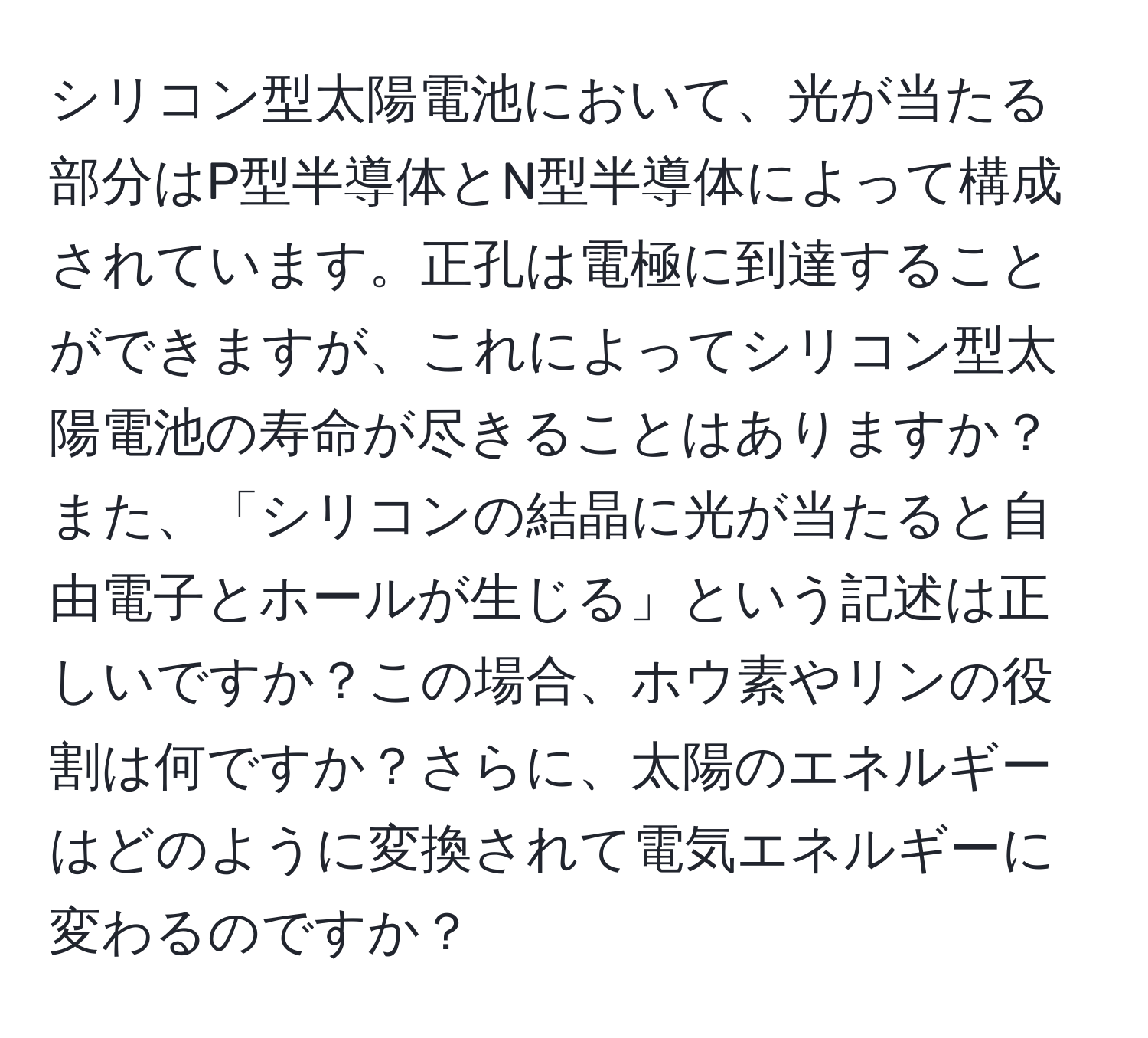 シリコン型太陽電池において、光が当たる部分はP型半導体とN型半導体によって構成されています。正孔は電極に到達することができますが、これによってシリコン型太陽電池の寿命が尽きることはありますか？ また、「シリコンの結晶に光が当たると自由電子とホールが生じる」という記述は正しいですか？この場合、ホウ素やリンの役割は何ですか？さらに、太陽のエネルギーはどのように変換されて電気エネルギーに変わるのですか？