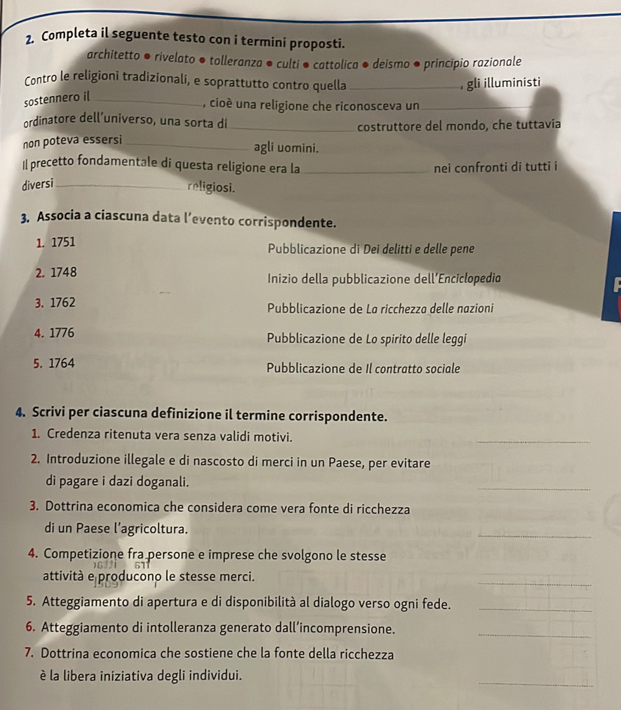 Completa il seguente testo con i termini proposti.
architetto ● rivelato ● tolleranza ● culti ● cattolica ● deismo ● principio razionale
Contro le religioni tradizionali, e soprattutto contro quella _, gli illuministi
sostennero i[_
,, cioé una religione che riconosceva un_
ordinatore dell´universo, una sorta di
_costruttore del mondo, che tuttavía
non poteva essersi_
agli uomini.
Il precetto fondamentale di questa religione era la_ nei confronti di tutti i
diversi_
religiosi.
3. Associa a ciascuna data l’evento corrispondente.
1. 1751 Pubblicazione di Dei delitti e delle pene
2. 1748
Inizio della pubblicazione dell’Enciclopedio
3. 1762 Pubblicazione de La ricchezza delle nazioni
4. 1776 Pubblicazione de Lo spirito delle leggi
5. 1764 Pubblicazione de Il contratto sociale
4. Scrivi per ciascuna definizione il termine corrispondente.
1. Credenza ritenuta vera senza validi motivi.
_
2. Introduzione illegale e di nascosto di merci in un Paese, per evitare
di pagare i dazi doganali.
_
3. Dottrina economica che considera come vera fonte di ricchezza
di un Paese l’agricoltura.
_
4. Competizione fra persone e imprese che svolgono le stesse
_
attività e producono le stesse merci.
5. Atteggiamento di apertura e di disponibilità al dialogo verso ogni fede._
6. Atteggiamento di intolleranza generato dall’incomprensione._
7. Dottrina economica che sostiene che la fonte della ricchezza
_
è la libera iniziativa degli individui.