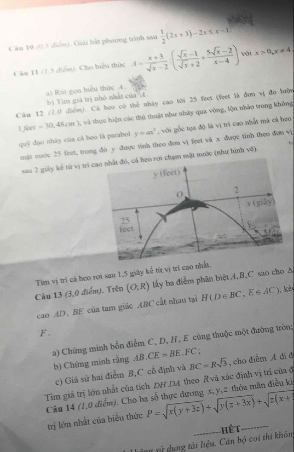 (0,5 điểm). Giải bắt phương trình sau  1/2 (2x+3)-2x≤ x-1
Câu 11 (1,5 điểm). Cho biểu thức A= (x+3)/sqrt(x)-2 :( (sqrt(x)-1)/sqrt(x)+2 + (5sqrt(x)-2)/x-4 ) với x>0,x!= 4,
a) Rút gọn biểu thức 4.
b) Tim giá trị nhỏ nhất của (.
Cầu 12 (7,0 điểm). Cá heo có thể nháy cao tới 25 feet (feet là đơn vị đo lườn
1 feet =30,48cm) và thực hiện các thủ thuật như nhảy qua vòng, lộn nhào trong không
quỹ đạo nháy của cá heo là parabol y=ax^2 , với gỗc tọa độ là vị trí cao nhất mà cá heo
←
mặt nước 25 feet, trong đỏ y được tinh theo đơn vị feet và x được tính theo đơn vị
sau 2 giảy kể từ vị trí cchạm mặt nước (như hình vẽ).
Tim vị trí cá heo rơi sau 1,5 giây kể từ vị tri cao nhất.
Câu 13 (3,0 điểm). Trên (O;R) lấy ba điểm phân biệt 4, B,C sao cho Δ
cao AD、BE của tam giác ABC cất nhau tại H(D∈ BC,E∈ AC) ké
F.
a) Chứng minh bốn điểm C, D, H, E cùng thuộc một đường tròn;
b) Chứng minh rằng AB. 3.CE=BE.FC;
c) Giả sử hai điểm B,C cố định và BC=Rsqrt(3) , cho điểm A di đ
Tìm giá trị lớn nhất của tích DH.DA theo Rvà xác định vị trí của đ
Câu 14 (1,0 điểm). Cho ba số thực dương x, y,# thỏa mãn điều ki
trị lớn nhất của biều thức P=sqrt(x(y+3z))+sqrt(y(z+3x))+sqrt(z(x+3)
--------- Hết .
tng sử dụng tài liệu. Cản bộ coi thi khôn