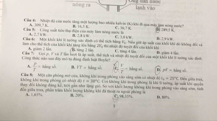 Ông dan nược
nóng ra lạnh vào
Câu 4: Nhiệt độ của nước tăng một lượng bao nhiêu kelvin (K) khi đi qua máy làm nóng nước?
A. 309,7 K. B. 16,5 K. C. 36,7 K. D. 289.5 K.
Câu 5: Công suất tiêu thụ điện của máy làm nóng nước là
A. 2,7 kW. B. 2,8 kW. C. 3,0 kW. D. 2,9 kW.
Câu 6: Một khối khí lí tưởng xác định có thể tích bằng V_0. Nếu giữ áp suất của khối khí đó không đổi và
làm cho thể tích của khối khí tăng lên bằng 2V_0 thì nhiệt độ tuyệt đối của khối khí
A. giảm 2 lần. B. tăng 2 lần. C. tăng 4 lần. D. giảm 4 lần.
Câu 7: Gọi p, V và 7 lần lượt là áp suất, thể tích và nhiệt độ tuyệt đối của một khối khí lí tưởng xác định.
Công thức nào sau đây mô tả đúng định luật Boyle?
^
A.  p/T = hằng số. B. VT= hằng số. c.  V/T = hằng số. D. pV= hằng số.
Câu 8: Một căn phòng mở cửa, không khí trong phòng vào sáng sớm có nhiệt độ t_0=25°C. Đến giữa trưa,
không khí trong phòng có nhiệt độ t=30°C C. Coi không khí trong phòng là khí lí tưởng, áp suất khí quyền
thay đổi không đáng kể, trời gần như lặng gió. So với khối lượng không khí trong phòng vào sáng sớm, tính
đến giữa trưa, phần trăm khối lượng không khí đã thoát ra ngoài phòng là
A. 1,65%. B. 20%. C. 98,35%. D. 80%.
1