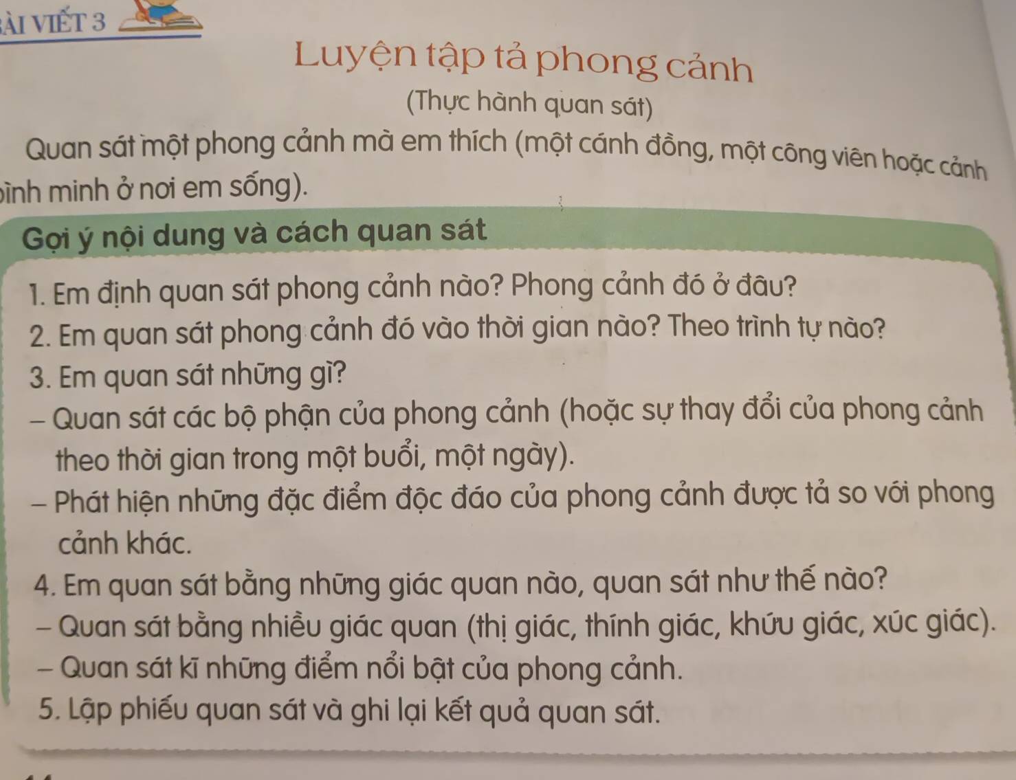 ài viết 3 
Luyện tập tả phong cảnh 
(Thực hành quan sát) 
Quan sát một phong cảnh mà em thích (một cánh đồng, một công viên hoặc cảnh 
bình minh ở nơi em sống). 
Gọi ý nội dung và cách quan sát 
1. Em định quan sát phong cảnh nào? Phong cảnh đó ở đâu? 
2. Em quan sát phong cảnh đó vào thời gian nào? Theo trình tự nào? 
3. Em quan sát những gì? 
- Quan sát các bộ phận của phong cảnh (hoặc sự thay đổi của phong cảnh 
theo thời gian trong một buổi, một ngày). 
- Phát hiện những đặc điểm độc đáo của phong cảnh được tả so với phong 
cảnh khác. 
4. Em quan sát bằng những giác quan nào, quan sát như thế nào? 
- Quan sát bằng nhiều giác quan (thị giác, thính giác, khứu giác, xúc giác). 
- Quan sát kĩ những điểm nổi bật của phong cảnh. 
5. Lập phiếu quan sát và ghi lại kết quả quan sát.