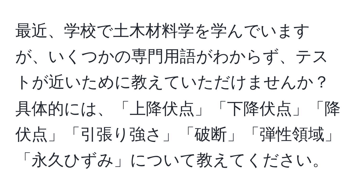 最近、学校で土木材料学を学んでいますが、いくつかの専門用語がわからず、テストが近いために教えていただけませんか？具体的には、「上降伏点」「下降伏点」「降伏点」「引張り強さ」「破断」「弾性領域」「永久ひずみ」について教えてください。