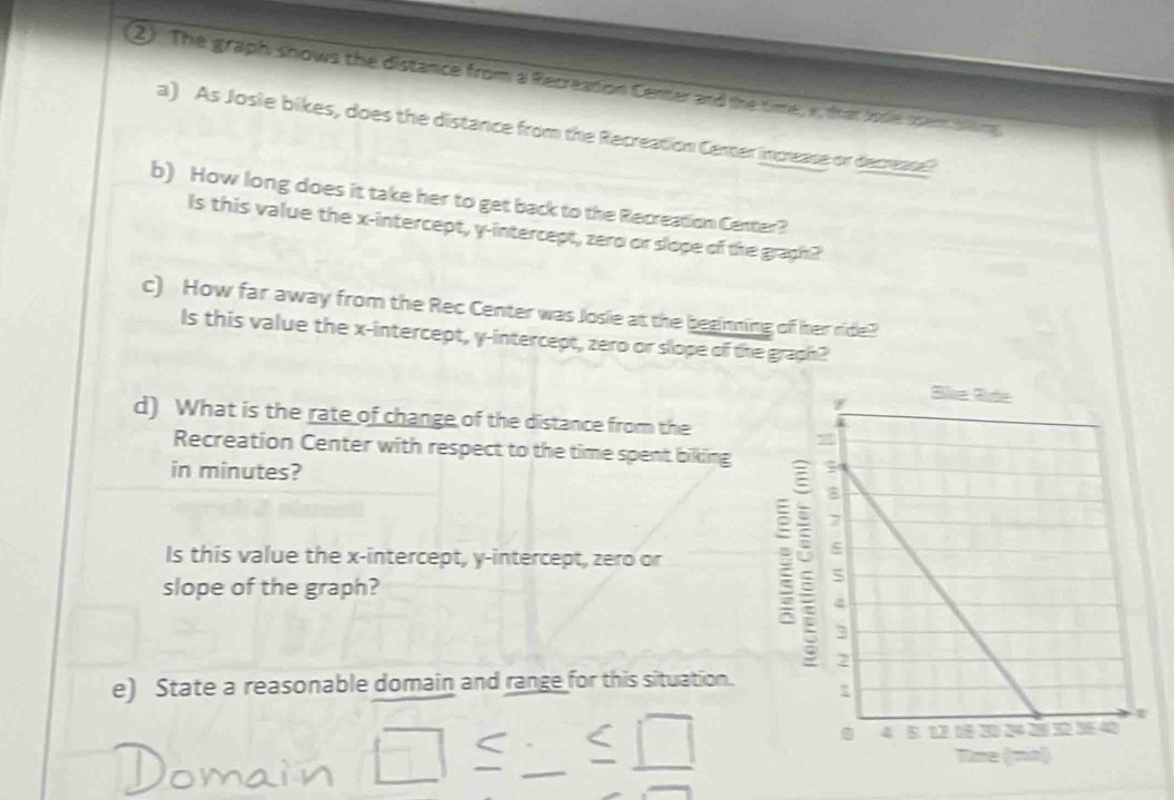 2). The graph shows the distance from a Recreation Cener and the time, v, that Jose scem sling 
a) As Josie bikes, does the distance from the Recreation Certer increase or decrease? 
b) How long does it take her to get back to the Recreation Center? 
Is this value the x-intercept, y-intercept, zero or slope of the graph? 
c) How far away from the Rec Center was Josie at the beginning off her ride? 
Is this value the x-intercept, y-intercept, zero or slope of the graph? 
d) What is the rate of change of the distance from the 
Recreation Center with respect to the time spent biking 
in minutes? 
Is this value the x-intercept, y-intercept, zero or 
slope of the graph? 
e) State a reasonable domain and range for this situation. 
≤ □ 
overline □  _