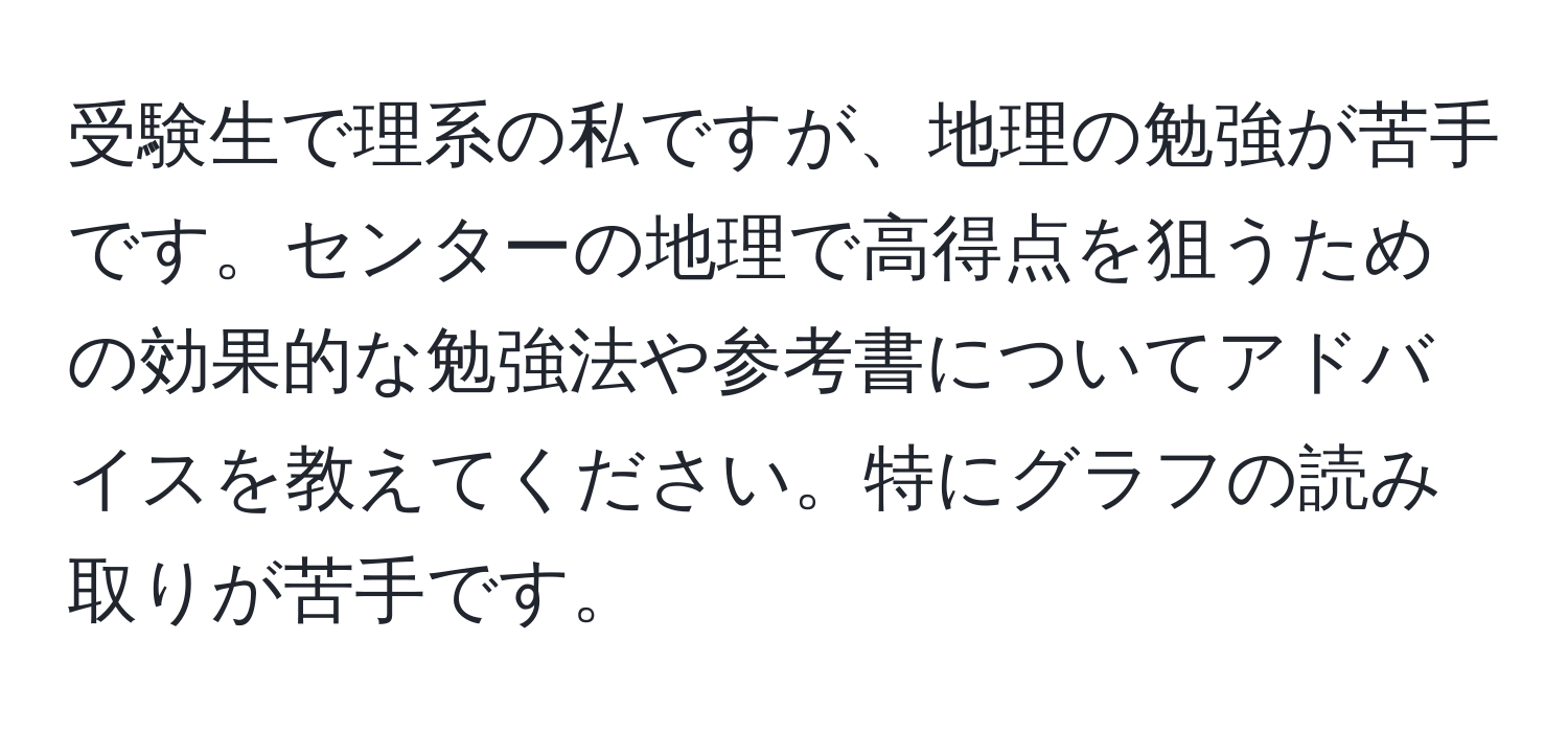 受験生で理系の私ですが、地理の勉強が苦手です。センターの地理で高得点を狙うための効果的な勉強法や参考書についてアドバイスを教えてください。特にグラフの読み取りが苦手です。