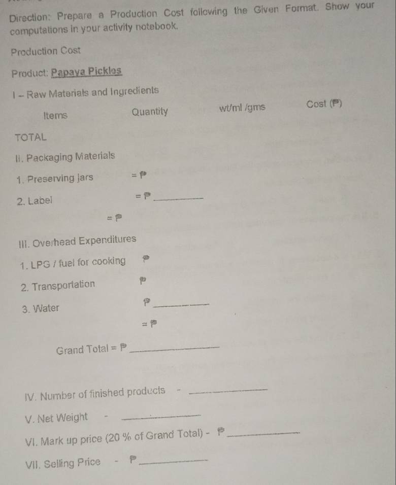 Direction: Prepare a Production Cost following the Given Format. Show your 
computations in your activity notebook. 
Production Cost 
Product: Papaya Pickles 
I - Raw Materials and Ingredients 
Items Quantity wt/ml /gms Cost (P) 
TOTAL 
II. Packaging Materials 
1. Preserving jars =P
2. Label
=P _
=P
III. Overhead Expenditures 
1. LPG / fuel for cooking 
2. Transportation 
3. Water 
_ 
= 
Grand Total =P
_ 
IV. Number of finished products - 
_ 
V. Net Weight 
_ 
VI. Mark up price (20 % of Grand Total) - _ 
VII. Selling Price - P_