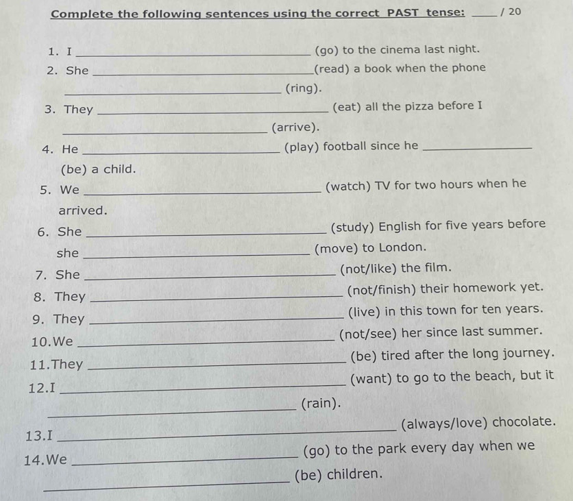 Complete the following sentences using the correct PAST tense: _/ 20 
1. I _(go) to the cinema last night. 
2. She_ (read) a book when the phone 
_(ring). 
3. They _(eat) all the pizza before I 
_(arrive). 
4. He _(play) football since he_ 
(be) a child. 
5. We _(watch) TV for two hours when he 
arrived. 
6. She _(study) English for five years before 
she _(move) to London. 
7. She _(not/like) the film. 
8. They _(not/finish) their homework yet. 
9. They _(live) in this town for ten years. 
10.We _(not/see) her since last summer. 
11.They _(be) tired after the long journey. 
12.I _(want) to go to the beach, but it 
_(rain). 
13.I _(always/love) chocolate. 
14.We _(go) to the park every day when we 
_ 
(be) children.