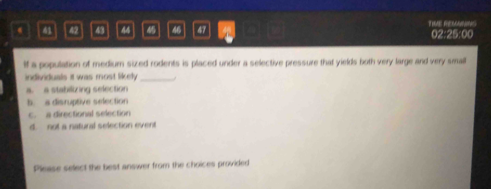 63 42 43 44 45 46 47 4 a
TIME REMANING
02:25:00
if a population of medium sized rodents is placed under a selective pressure that yields both very large and very small
individuals it was most likely ._ ,
a. a stabilizing selection
b. s disruptive selection
c. a directional selection
d. not a natural selection event
Please select the best answer from the choices provided
