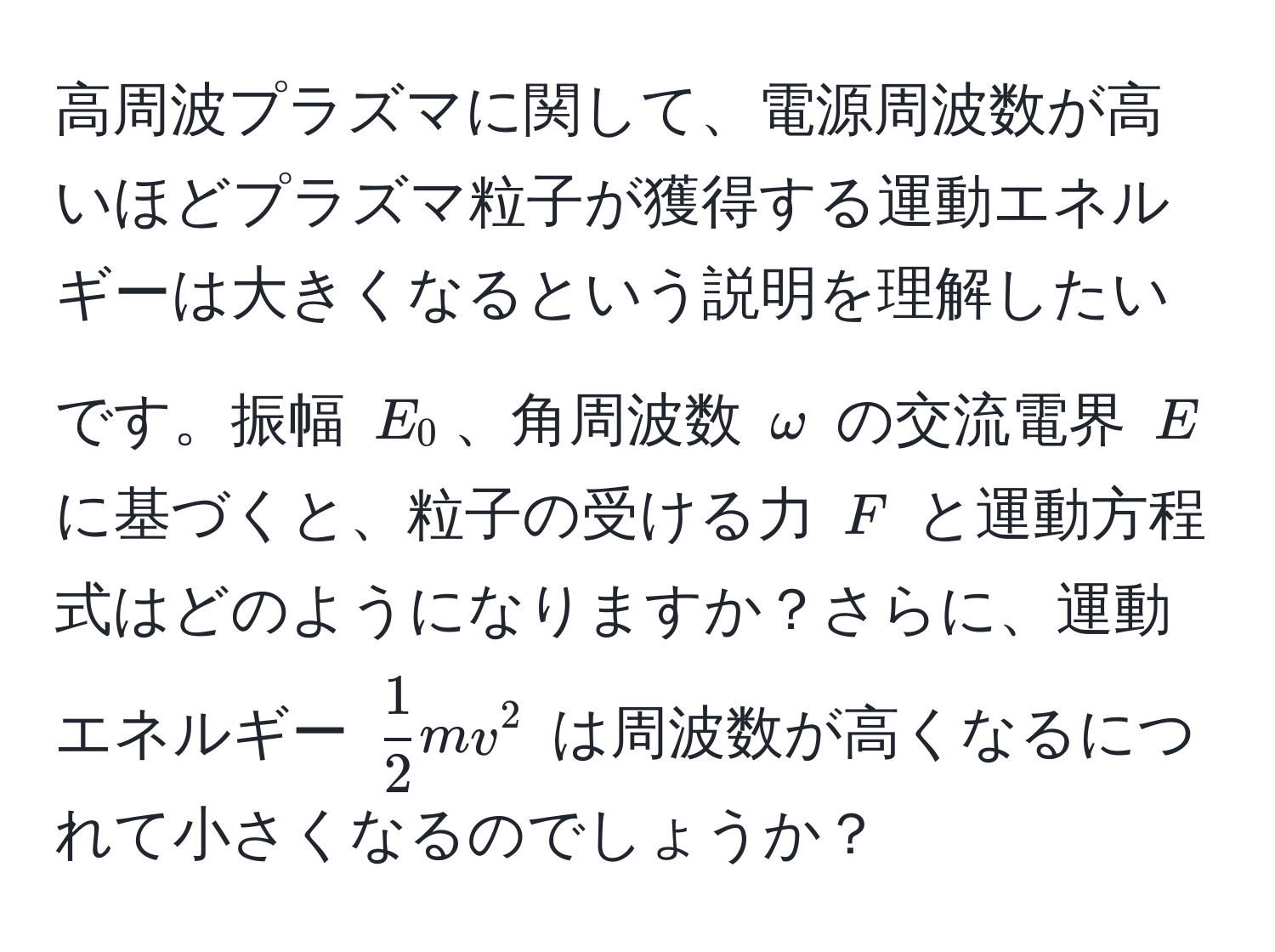 高周波プラズマに関して、電源周波数が高いほどプラズマ粒子が獲得する運動エネルギーは大きくなるという説明を理解したいです。振幅 $E_0$、角周波数 $omega$ の交流電界 $E$ に基づくと、粒子の受ける力 $F$ と運動方程式はどのようになりますか？さらに、運動エネルギー $ 1/2 mv^2$ は周波数が高くなるにつれて小さくなるのでしょうか？