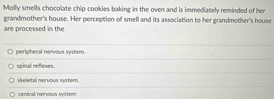 Molly smells chocolate chip cookies baking in the oven and is immediately reminded of her
grandmother's house. Her perception of smell and its association to her grandmother's house
are processed in the
peripheral nervous system.
spinal reflexes.
skeletal nervous system.
central nervous system