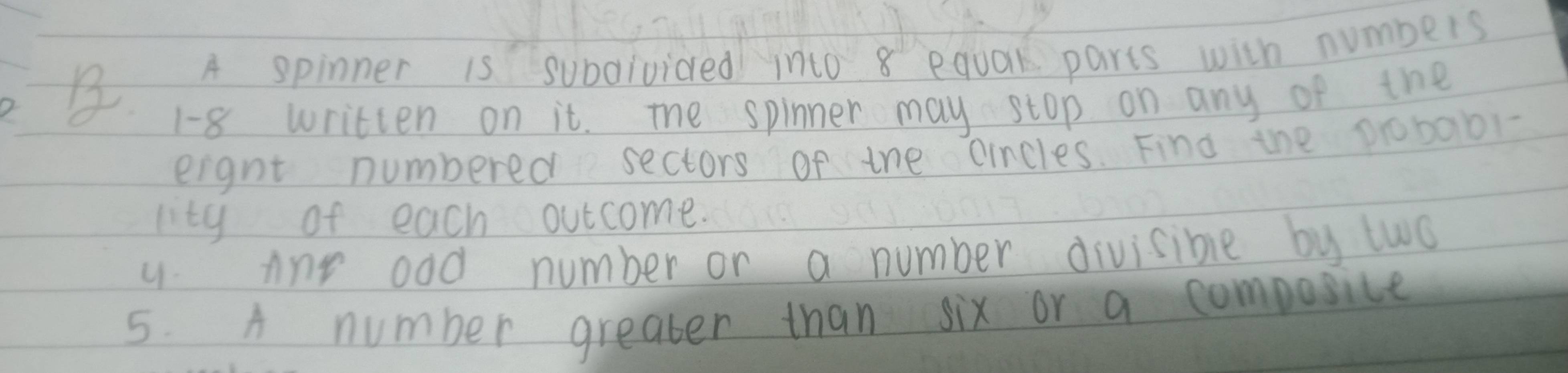 A spinner is subdivided into 8 equak parts with numbers
1-8 written on it. The spinner may stop on any of the 
eignt numbered sectors of the cincles. Find the 0robabl- 
lity of each outcome. 
y Any odd number or a number divisible by two 
5. A number greater than six or a composice