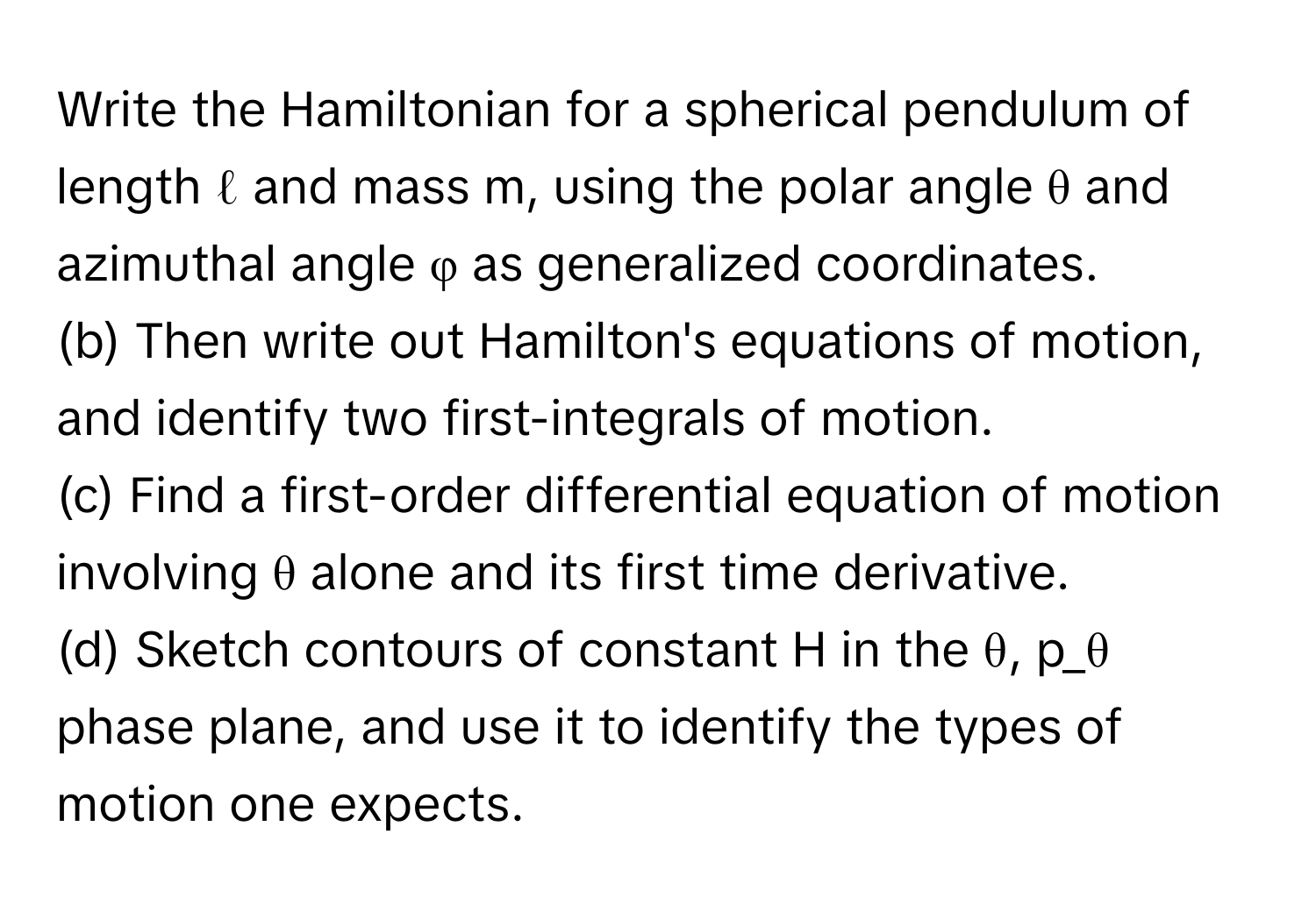 Write the Hamiltonian for a spherical pendulum of length ℓ and mass m, using the polar angle θ and azimuthal angle φ as generalized coordinates. 
(b) Then write out Hamilton's equations of motion, and identify two first-integrals of motion. 
(c) Find a first-order differential equation of motion involving θ alone and its first time derivative. 
(d) Sketch contours of constant H in the θ, p_θ phase plane, and use it to identify the types of motion one expects.